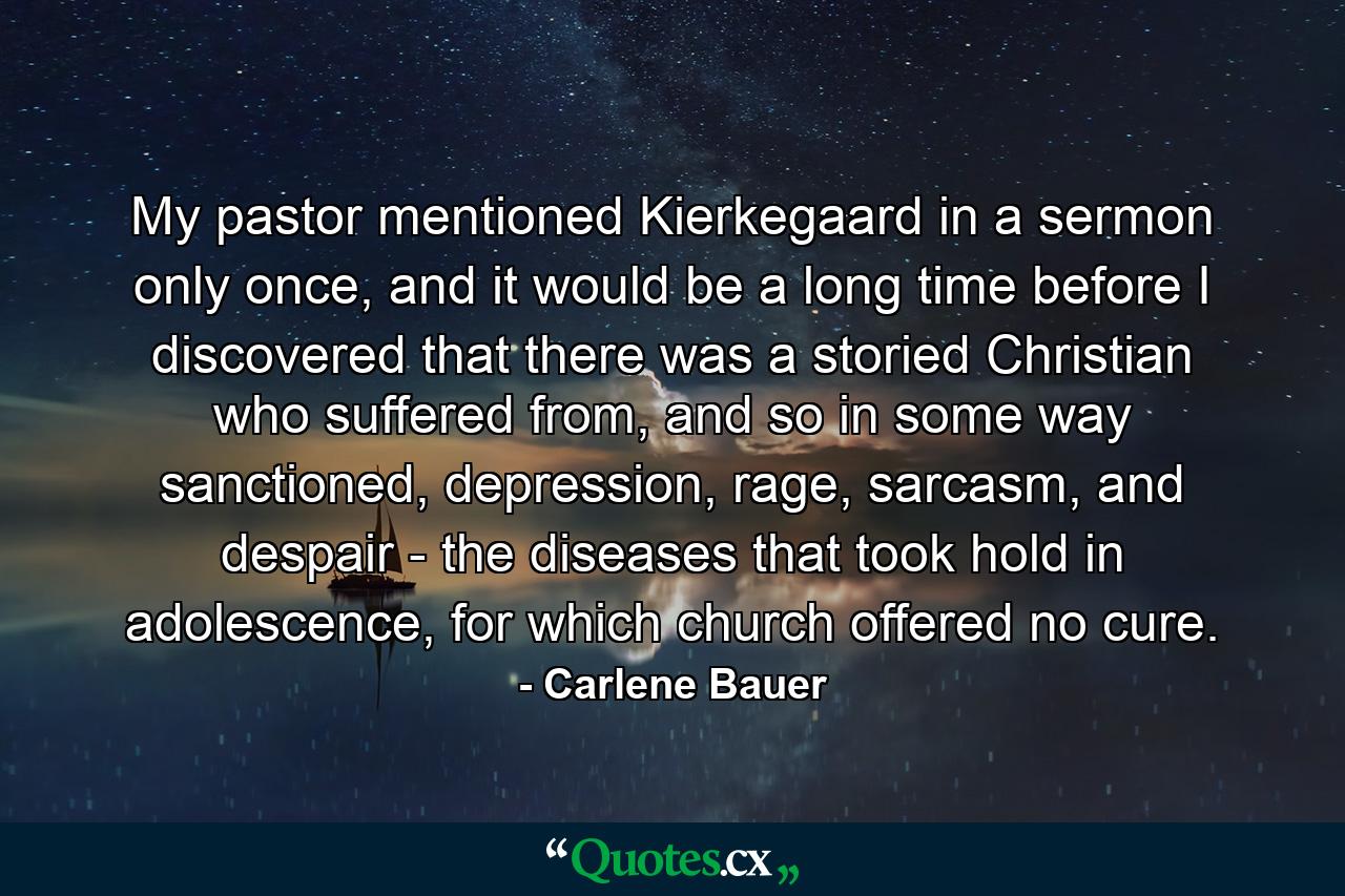 My pastor mentioned Kierkegaard in a sermon only once, and it would be a long time before I discovered that there was a storied Christian who suffered from, and so in some way sanctioned, depression, rage, sarcasm, and despair - the diseases that took hold in adolescence, for which church offered no cure. - Quote by Carlene Bauer