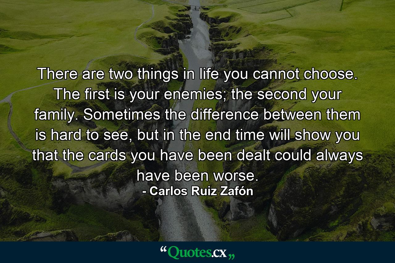 There are two things in life you cannot choose. The first is your enemies; the second your family. Sometimes the difference between them is hard to see, but in the end time will show you that the cards you have been dealt could always have been worse. - Quote by Carlos Ruiz Zafón