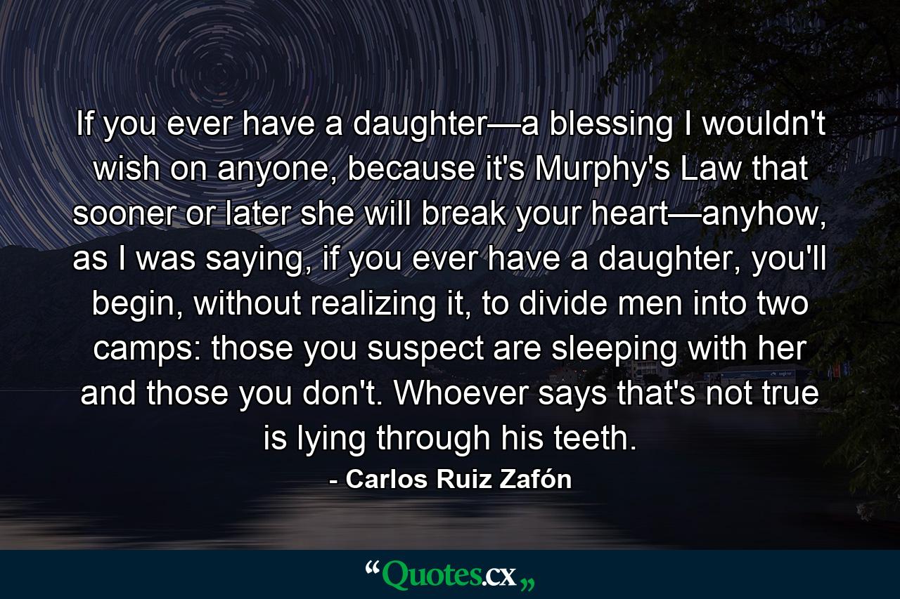 If you ever have a daughter—a blessing I wouldn't wish on anyone, because it's Murphy's Law that sooner or later she will break your heart—anyhow, as I was saying, if you ever have a daughter, you'll begin, without realizing it, to divide men into two camps: those you suspect are sleeping with her and those you don't. Whoever says that's not true is lying through his teeth. - Quote by Carlos Ruiz Zafón