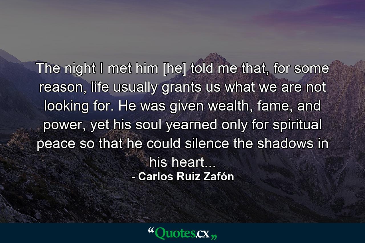 The night I met him [he] told me that, for some reason, life usually grants us what we are not looking for. He was given wealth, fame, and power, yet his soul yearned only for spiritual peace so that he could silence the shadows in his heart... - Quote by Carlos Ruiz Zafón