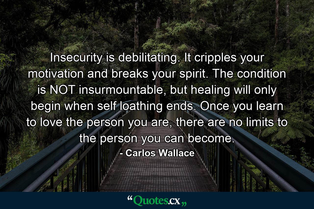 Insecurity is debilitating. It cripples your motivation and breaks your spirit. The condition is NOT insurmountable, but healing will only begin when self loathing ends. Once you learn to love the person you are, there are no limits to the person you can become. - Quote by Carlos Wallace