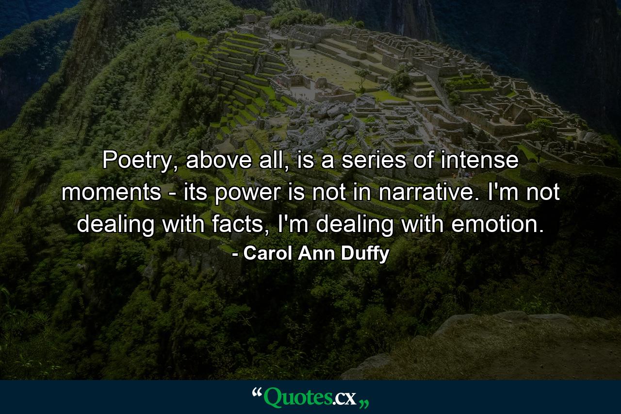 Poetry, above all, is a series of intense moments - its power is not in narrative. I'm not dealing with facts, I'm dealing with emotion. - Quote by Carol Ann Duffy