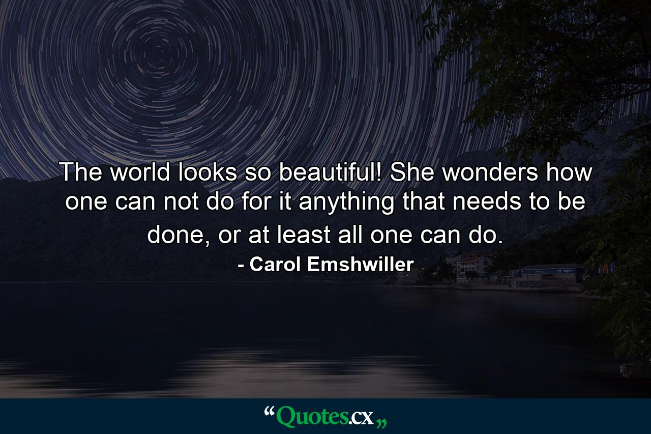 The world looks so beautiful! She wonders how one can not do for it anything that needs to be done, or at least all one can do. - Quote by Carol Emshwiller