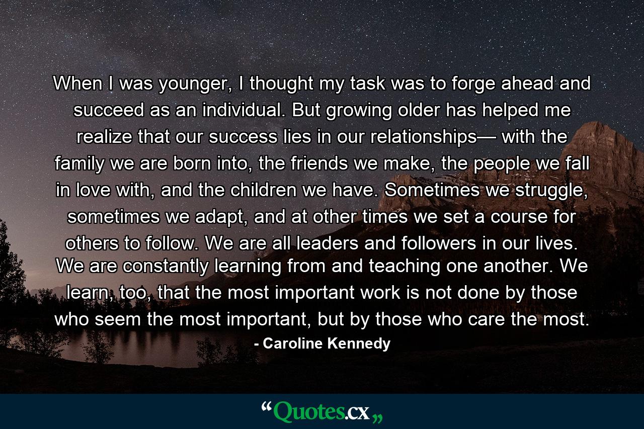 When I was younger, I thought my task was to forge ahead and succeed as an individual. But growing older has helped me realize that our success lies in our relationships— with the family we are born into, the friends we make, the people we fall in love with, and the children we have. Sometimes we struggle, sometimes we adapt, and at other times we set a course for others to follow. We are all leaders and followers in our lives. We are constantly learning from and teaching one another. We learn, too, that the most important work is not done by those who seem the most important, but by those who care the most. - Quote by Caroline Kennedy