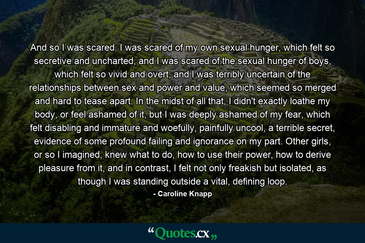 And so I was scared. I was scared of my own sexual hunger, which felt so secretive and uncharted, and I was scared of the sexual hunger of boys, which felt so vivid and overt, and I was terribly uncertain of the relationships between sex and power and value, which seemed so merged and hard to tease apart. In the midst of all that, I didn't exactly loathe my body, or feel ashamed of it, but I was deeply ashamed of my fear, which felt disabling and immature and woefully, painfully uncool, a terrible secret, evidence of some profound failing and ignorance on my part. Other girls, or so I imagined, knew what to do, how to use their power, how to derive pleasure from it, and in contrast, I felt not only freakish but isolated, as though I was standing outside a vital, defining loop. - Quote by Caroline Knapp