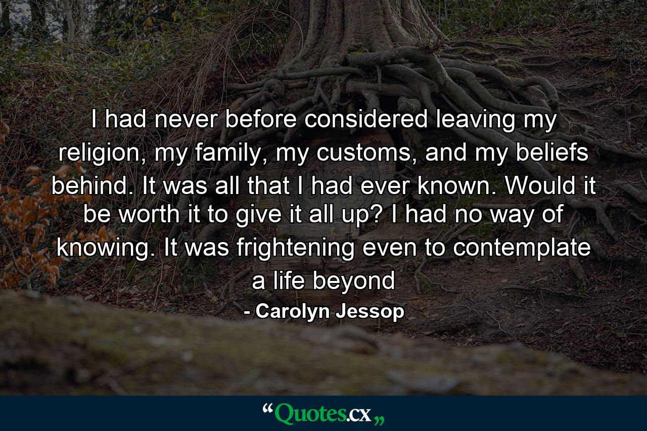 I had never before considered leaving my religion, my family, my customs, and my beliefs behind. It was all that I had ever known. Would it be worth it to give it all up? I had no way of knowing. It was frightening even to contemplate a life beyond - Quote by Carolyn Jessop