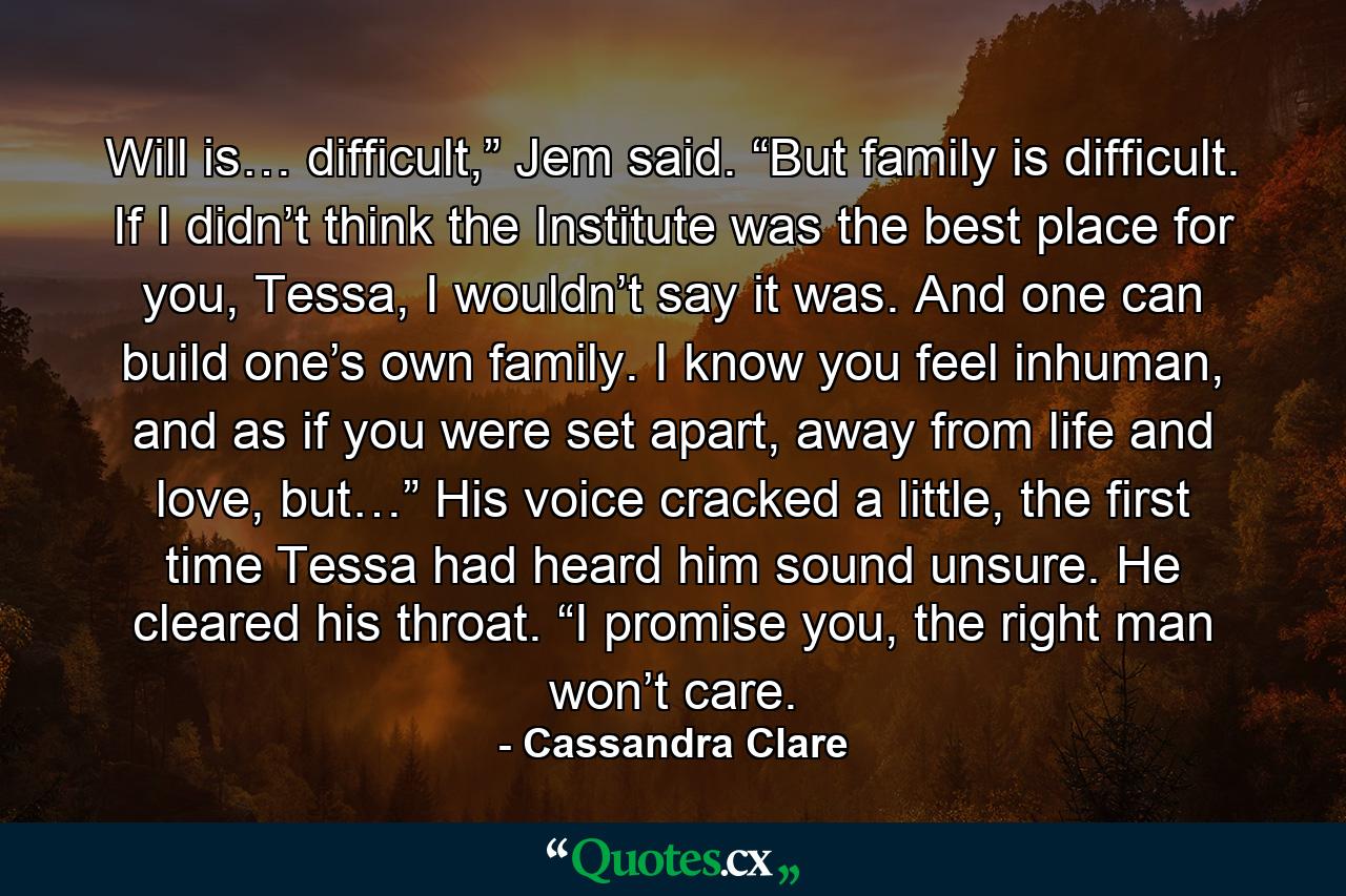 Will is… difficult,” Jem said. “But family is difficult. If I didn’t think the Institute was the best place for you, Tessa, I wouldn’t say it was. And one can build one’s own family. I know you feel inhuman, and as if you were set apart, away from life and love, but…” His voice cracked a little, the first time Tessa had heard him sound unsure. He cleared his throat. “I promise you, the right man won’t care. - Quote by Cassandra Clare