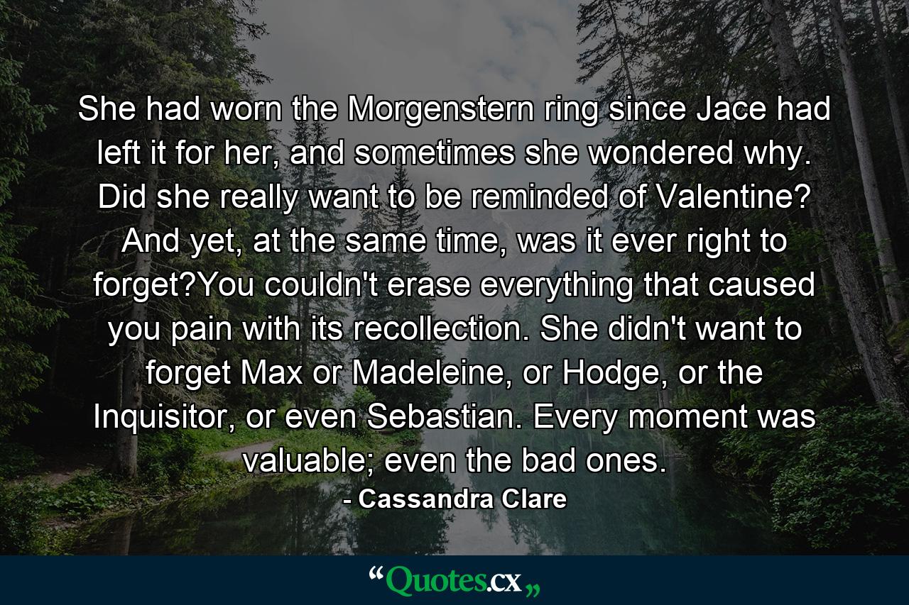 She had worn the Morgenstern ring since Jace had left it for her, and sometimes she wondered why. Did she really want to be reminded of Valentine? And yet, at the same time, was it ever right to forget?You couldn't erase everything that caused you pain with its recollection. She didn't want to forget Max or Madeleine, or Hodge, or the Inquisitor, or even Sebastian. Every moment was valuable; even the bad ones. - Quote by Cassandra Clare