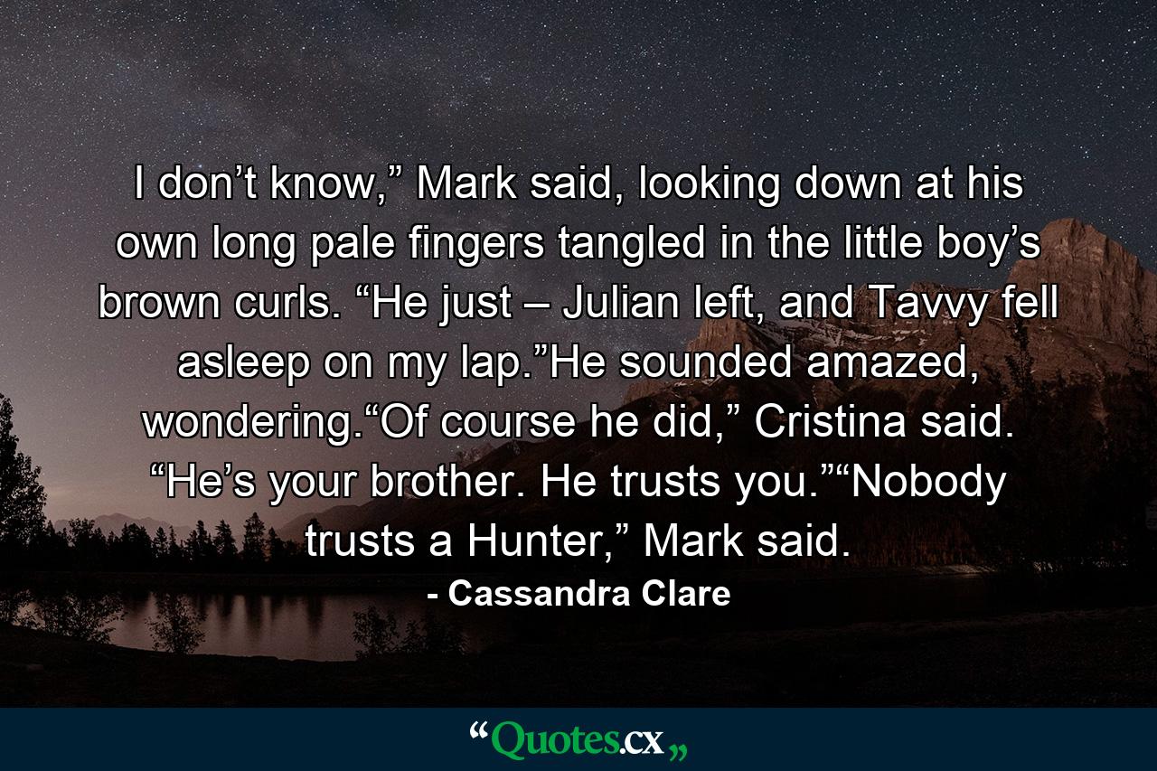 I don’t know,” Mark said, looking down at his own long pale fingers tangled in the little boy’s brown curls. “He just – Julian left, and Tavvy fell asleep on my lap.”He sounded amazed, wondering.“Of course he did,” Cristina said. “He’s your brother. He trusts you.”“Nobody trusts a Hunter,” Mark said. - Quote by Cassandra Clare