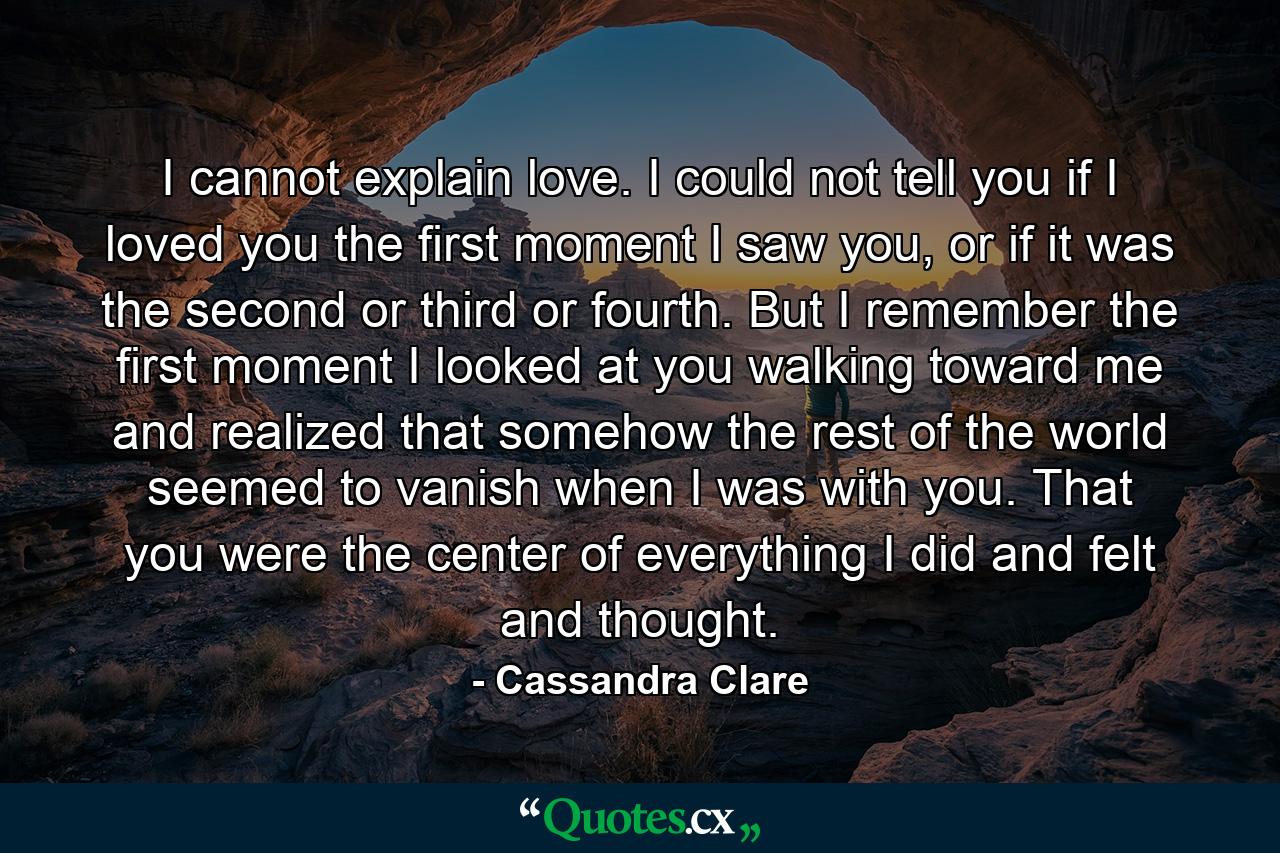 I cannot explain love. I could not tell you if I loved you the first moment I saw you, or if it was the second or third or fourth. But I remember the first moment I looked at you walking toward me and realized that somehow the rest of the world seemed to vanish when I was with you. That you were the center of everything I did and felt and thought. - Quote by Cassandra Clare