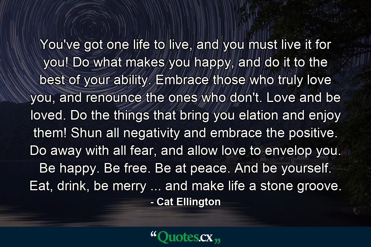 You've got one life to live, and you must live it for you! Do what makes you happy, and do it to the best of your ability. Embrace those who truly love you, and renounce the ones who don't. Love and be loved. Do the things that bring you elation and enjoy them! Shun all negativity and embrace the positive. Do away with all fear, and allow love to envelop you. Be happy. Be free. Be at peace. And be yourself. Eat, drink, be merry ... and make life a stone groove. - Quote by Cat Ellington