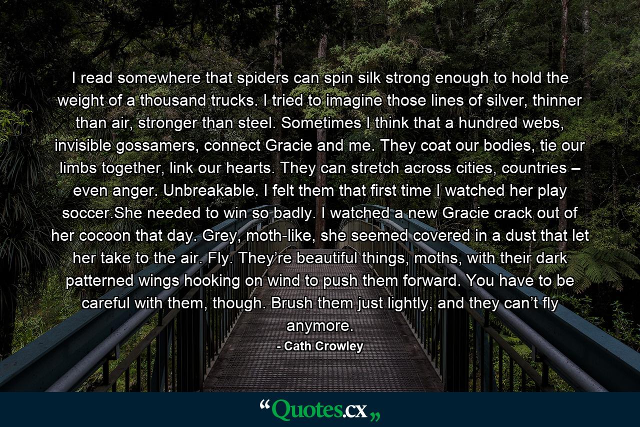 I read somewhere that spiders can spin silk strong enough to hold the weight of a thousand trucks. I tried to imagine those lines of silver, thinner than air, stronger than steel. Sometimes I think that a hundred webs, invisible gossamers, connect Gracie and me. They coat our bodies, tie our limbs together, link our hearts. They can stretch across cities, countries – even anger. Unbreakable. I felt them that first time I watched her play soccer.She needed to win so badly. I watched a new Gracie crack out of her cocoon that day. Grey, moth-like, she seemed covered in a dust that let her take to the air. Fly. They’re beautiful things, moths, with their dark patterned wings hooking on wind to push them forward. You have to be careful with them, though. Brush them just lightly, and they can’t fly anymore. - Quote by Cath Crowley