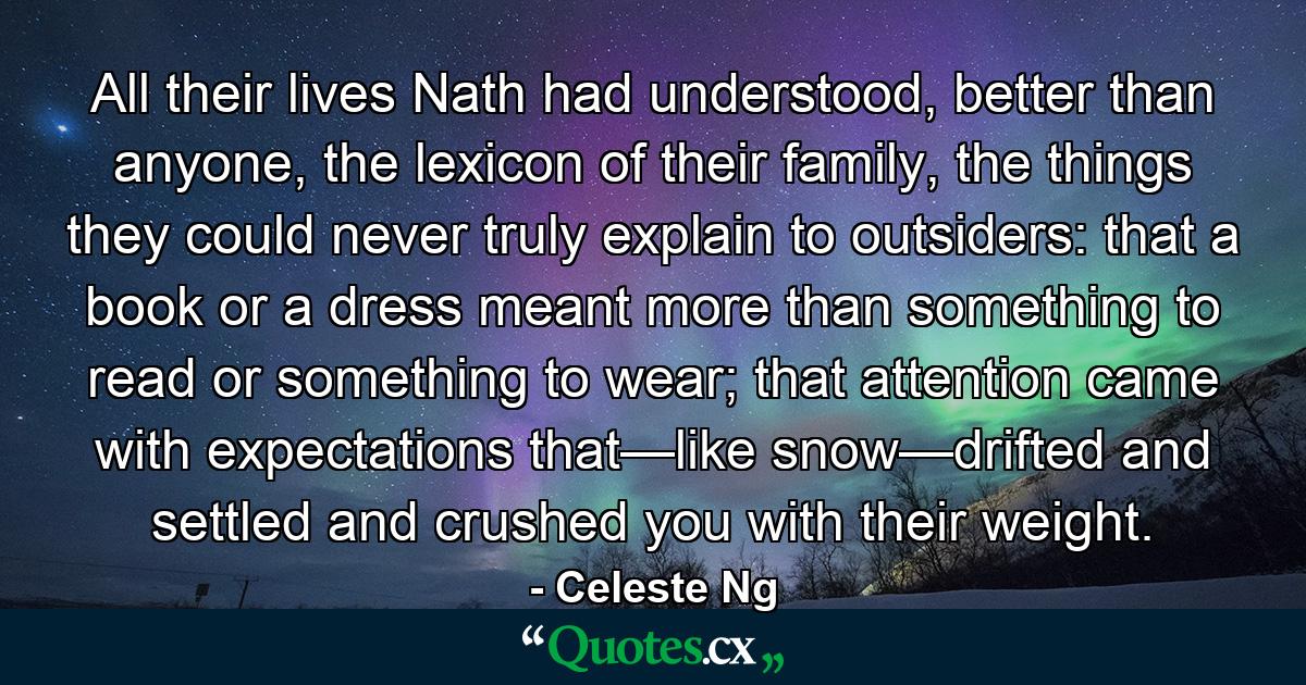 All their lives Nath had understood, better than anyone, the lexicon of their family, the things they could never truly explain to outsiders: that a book or a dress meant more than something to read or something to wear; that attention came with expectations that—like snow—drifted and settled and crushed you with their weight. - Quote by Celeste Ng