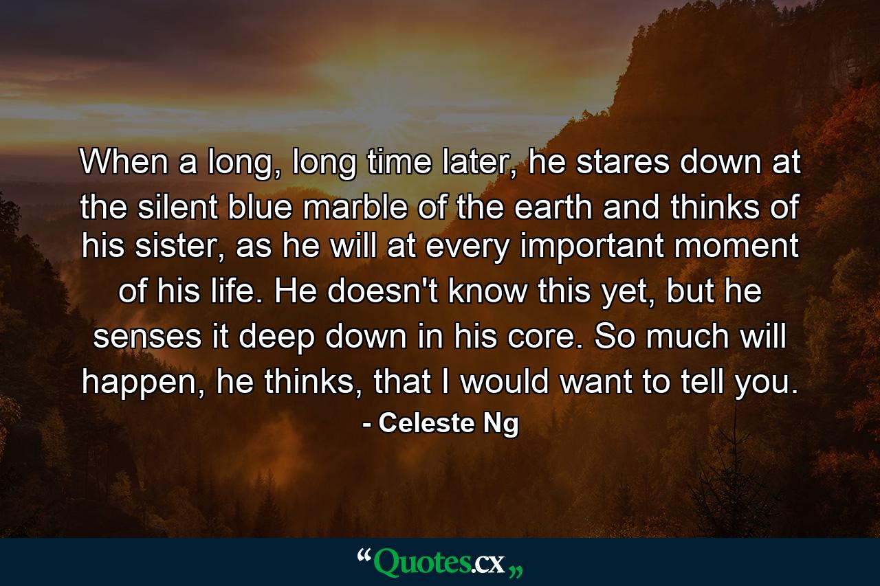 When a long, long time later, he stares down at the silent blue marble of the earth and thinks of his sister, as he will at every important moment of his life. He doesn't know this yet, but he senses it deep down in his core. So much will happen, he thinks, that I would want to tell you. - Quote by Celeste Ng