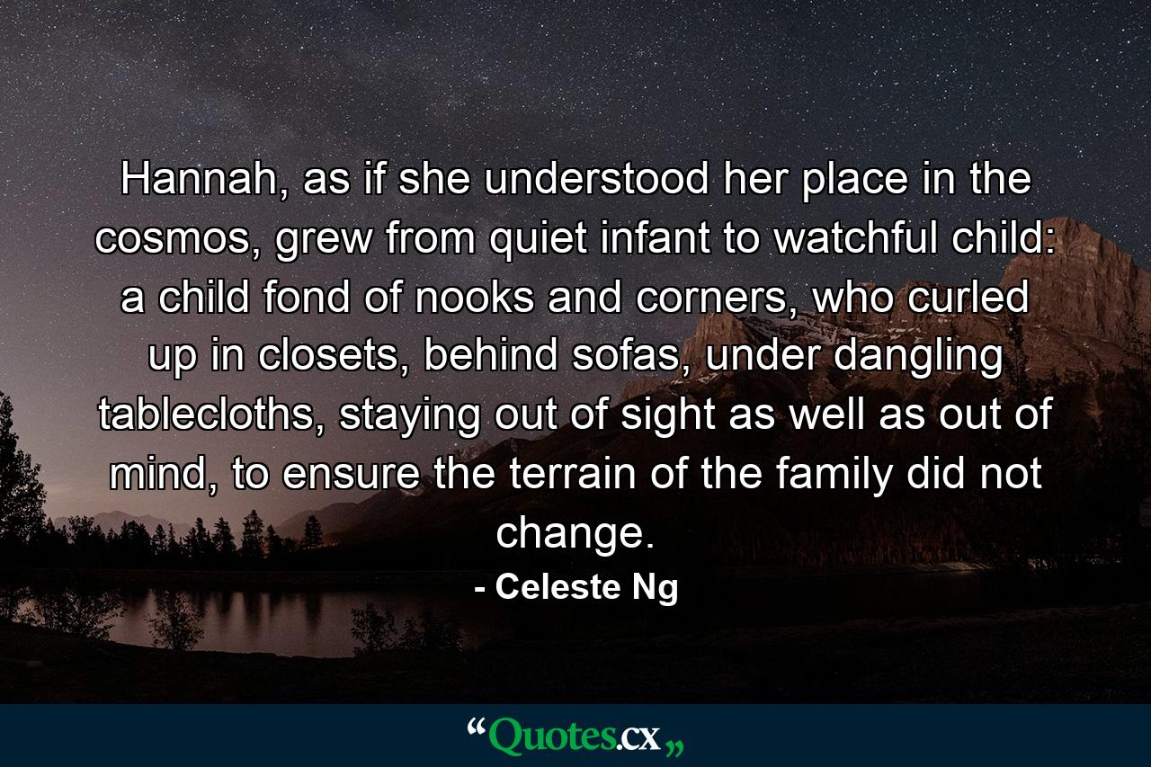 Hannah, as if she understood her place in the cosmos, grew from quiet infant to watchful child: a child fond of nooks and corners, who curled up in closets, behind sofas, under dangling tablecloths, staying out of sight as well as out of mind, to ensure the terrain of the family did not change. - Quote by Celeste Ng