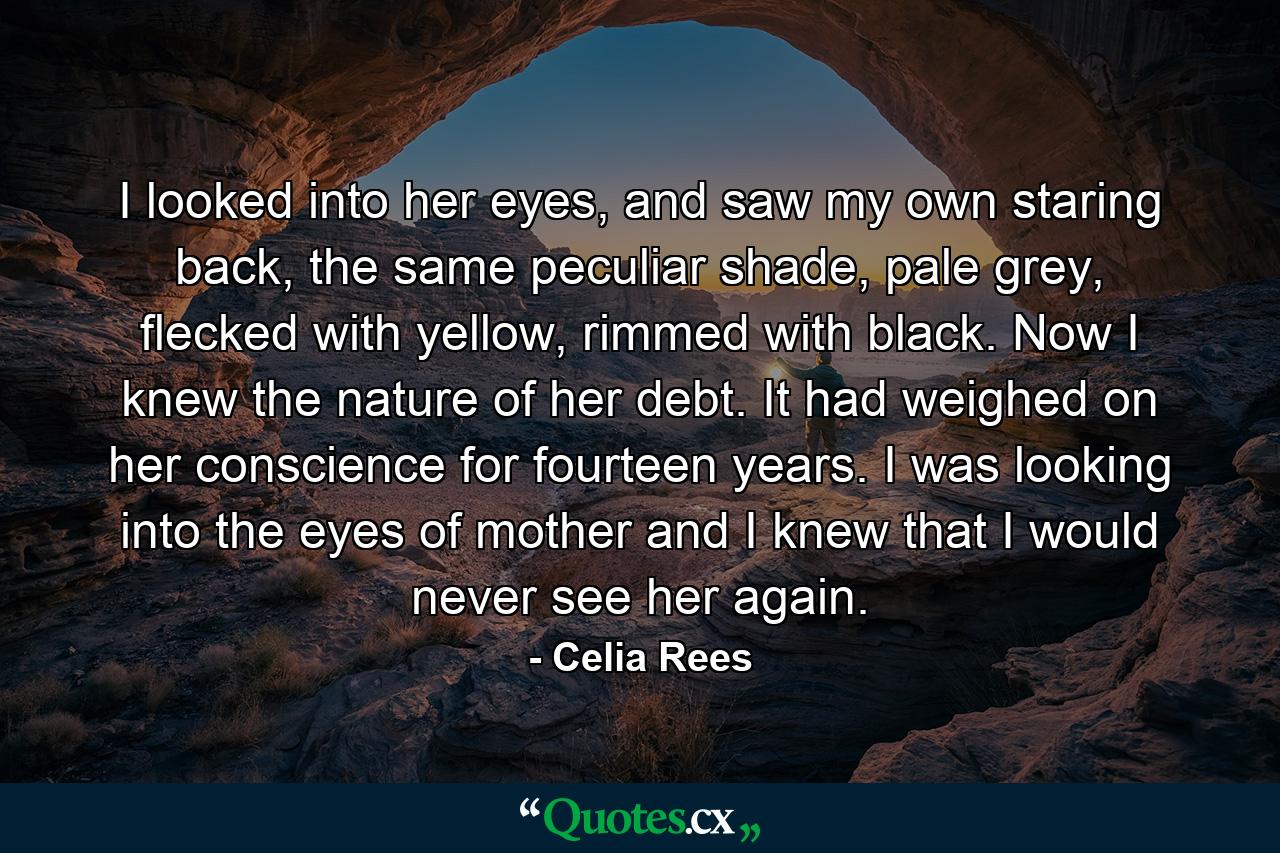 I looked into her eyes, and saw my own staring back, the same peculiar shade, pale grey, flecked with yellow, rimmed with black. Now I knew the nature of her debt. It had weighed on her conscience for fourteen years. I was looking into the eyes of mother and I knew that I would never see her again. - Quote by Celia Rees