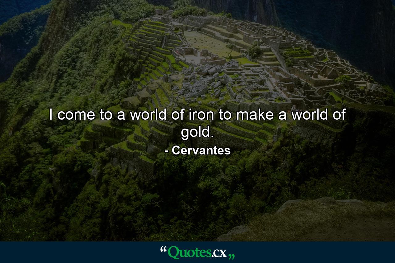 I come to a world of iron to make a world of gold. - Quote by Cervantes