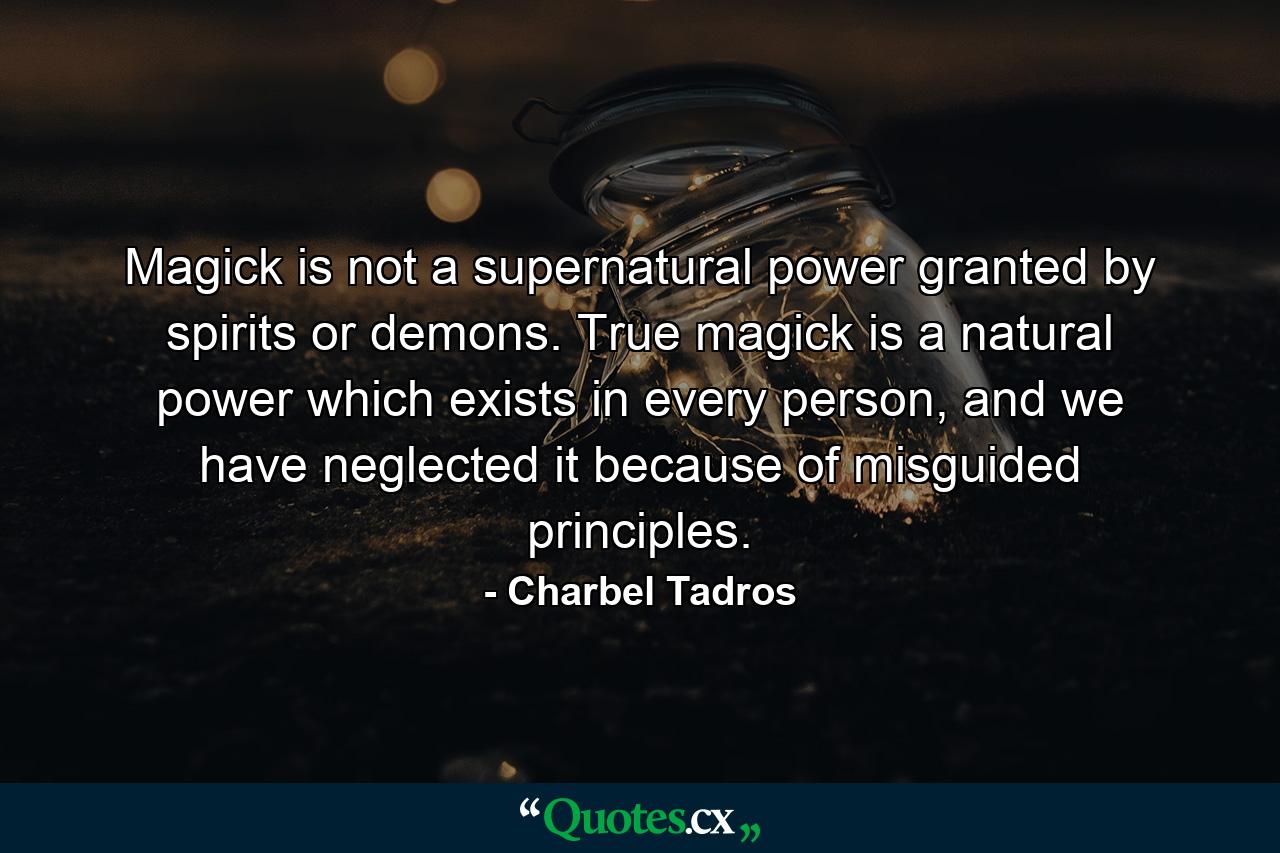 Magick is not a supernatural power granted by spirits or demons. True magick is a natural power which exists in every person, and we have neglected it because of misguided principles. - Quote by Charbel Tadros