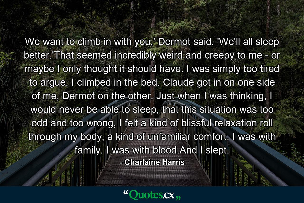 We want to climb in with you,' Dermot said. 'We'll all sleep better.'That seemed incredibly weird and creepy to me - or maybe I only thought it should have. I was simply too tired to argue. I climbed in the bed. Claude got in on one side of me, Dermot on the other. Just when I was thinking, I would never be able to sleep, that this situation was too odd and too wrong, I felt a kind of blissful relaxation roll through my body, a kind of unfamiliar comfort. I was with family. I was with blood.And I slept. - Quote by Charlaine Harris