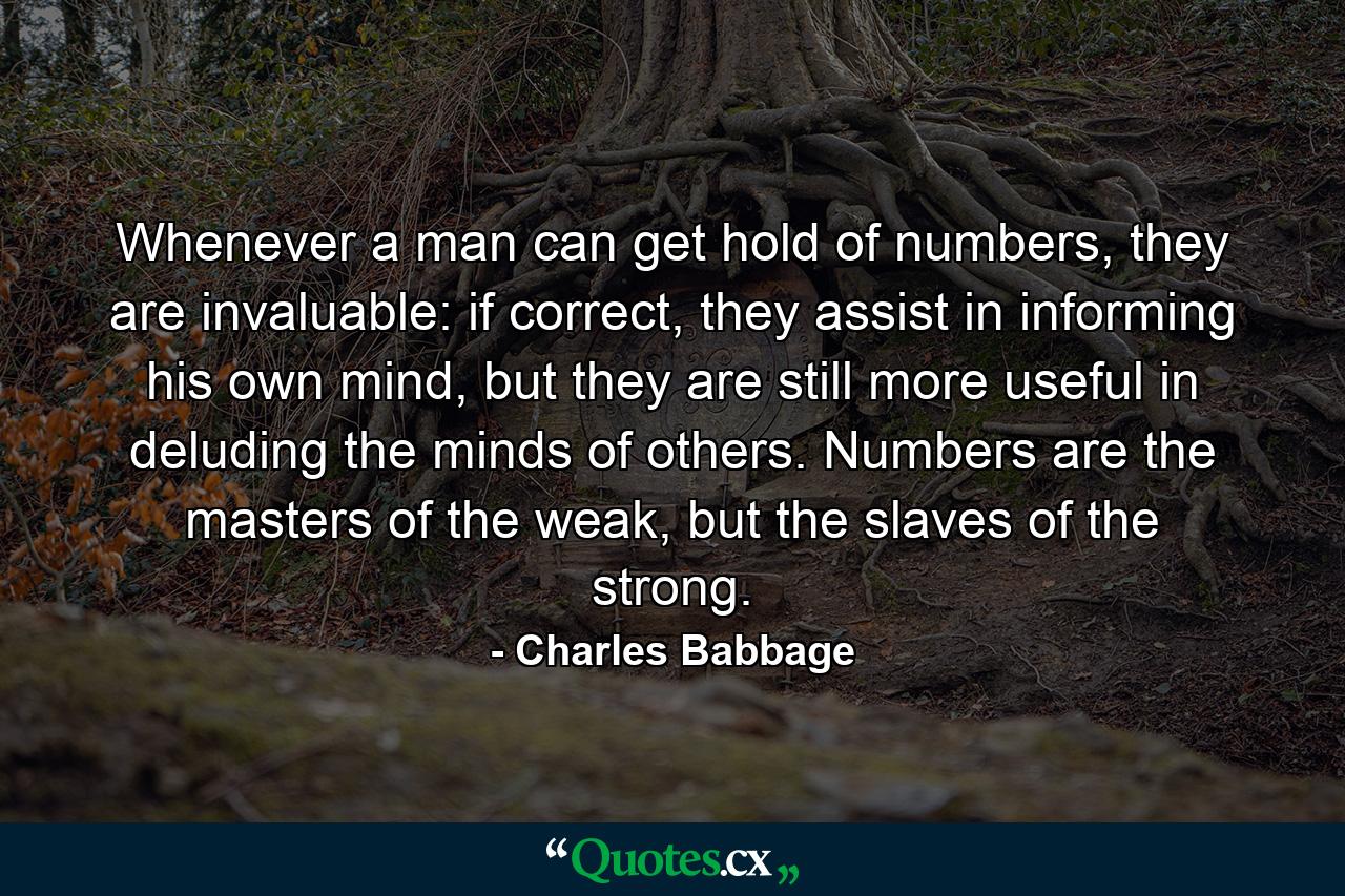 Whenever a man can get hold of numbers, they are invaluable: if correct, they assist in informing his own mind, but they are still more useful in deluding the minds of others. Numbers are the masters of the weak, but the slaves of the strong. - Quote by Charles Babbage