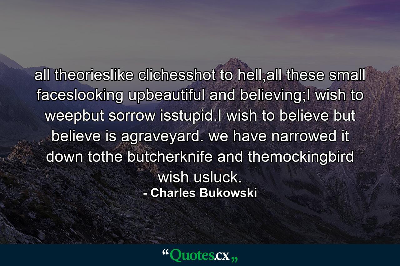 all theorieslike clichesshot to hell,all these small faceslooking upbeautiful and believing;I wish to weepbut sorrow isstupid.I wish to believe but believe is agraveyard. we have narrowed it down tothe butcherknife and themockingbird wish usluck. - Quote by Charles Bukowski