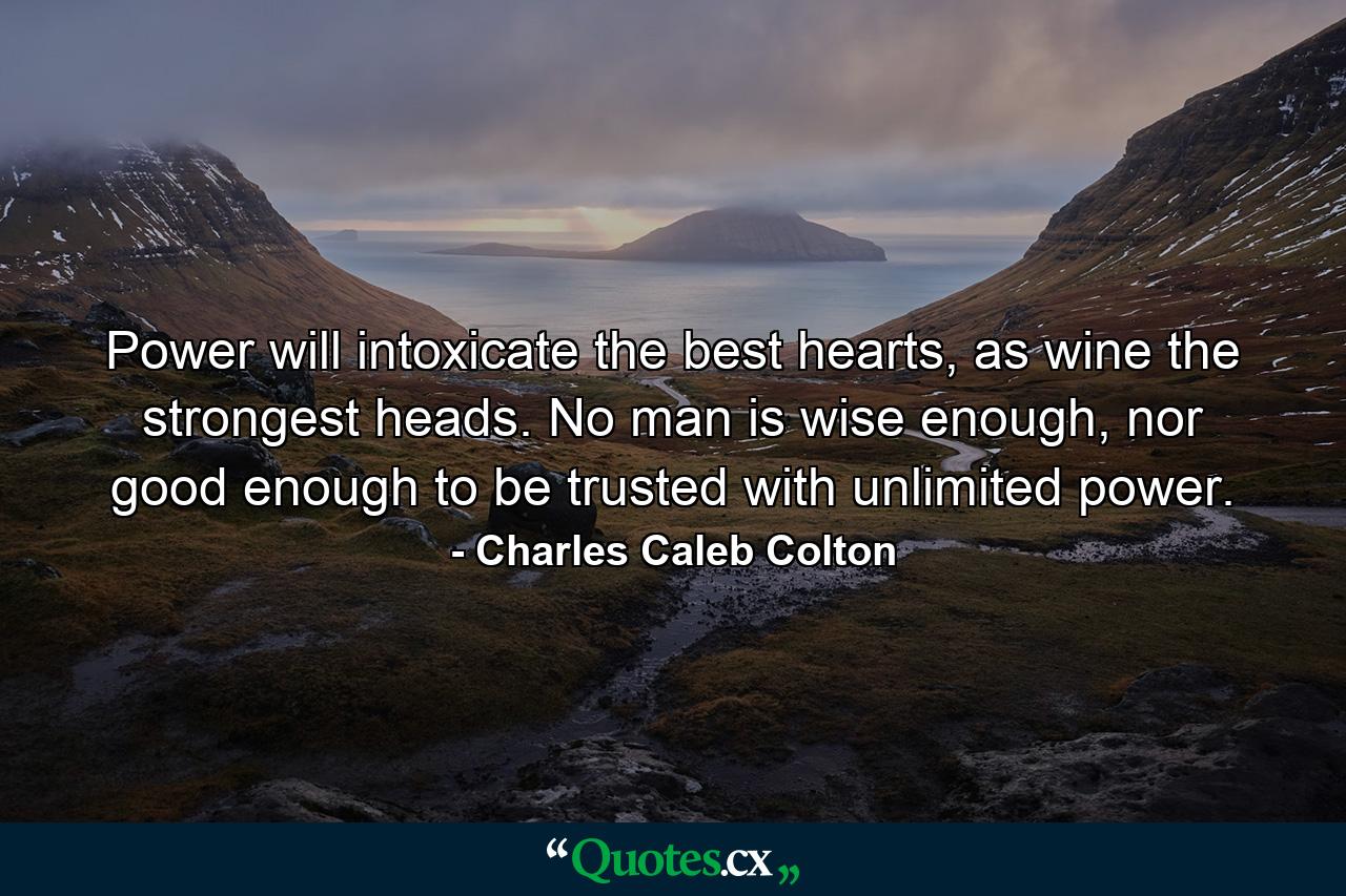 Power will intoxicate the best hearts, as wine the strongest heads. No man is wise enough, nor good enough to be trusted with unlimited power. - Quote by Charles Caleb Colton