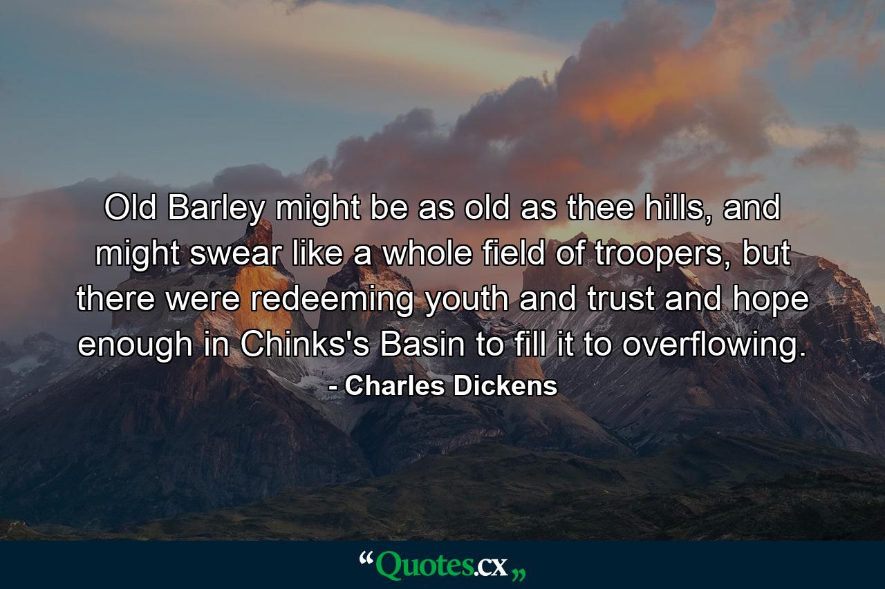 Old Barley might be as old as thee hills, and might swear like a whole field of troopers, but there were redeeming youth and trust and hope enough in Chinks's Basin to fill it to overflowing. - Quote by Charles Dickens