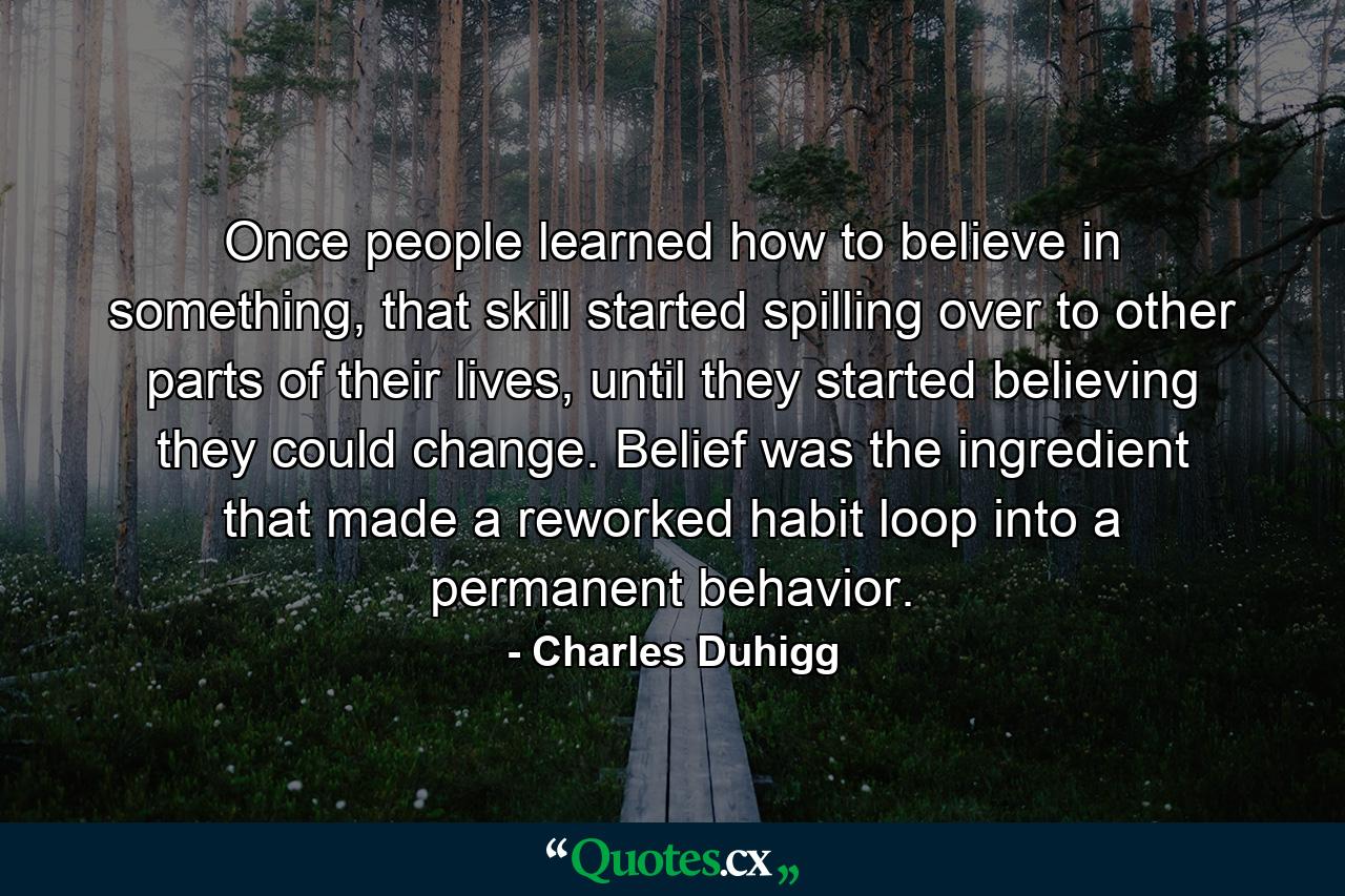 Once people learned how to believe in something, that skill started spilling over to other parts of their lives, until they started believing they could change. Belief was the ingredient that made a reworked habit loop into a permanent behavior. - Quote by Charles Duhigg