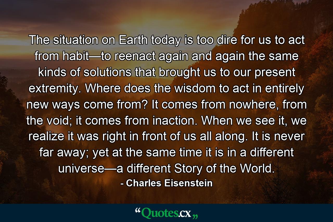 The situation on Earth today is too dire for us to act from habit—to reenact again and again the same kinds of solutions that brought us to our present extremity. Where does the wisdom to act in entirely new ways come from? It comes from nowhere, from the void; it comes from inaction. When we see it, we realize it was right in front of us all along. It is never far away; yet at the same time it is in a different universe—a different Story of the World. - Quote by Charles Eisenstein