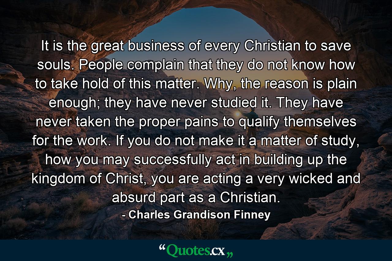 It is the great business of every Christian to save souls. People complain that they do not know how to take hold of this matter. Why, the reason is plain enough; they have never studied it. They have never taken the proper pains to qualify themselves for the work. If you do not make it a matter of study, how you may successfully act in building up the kingdom of Christ, you are acting a very wicked and absurd part as a Christian. - Quote by Charles Grandison Finney