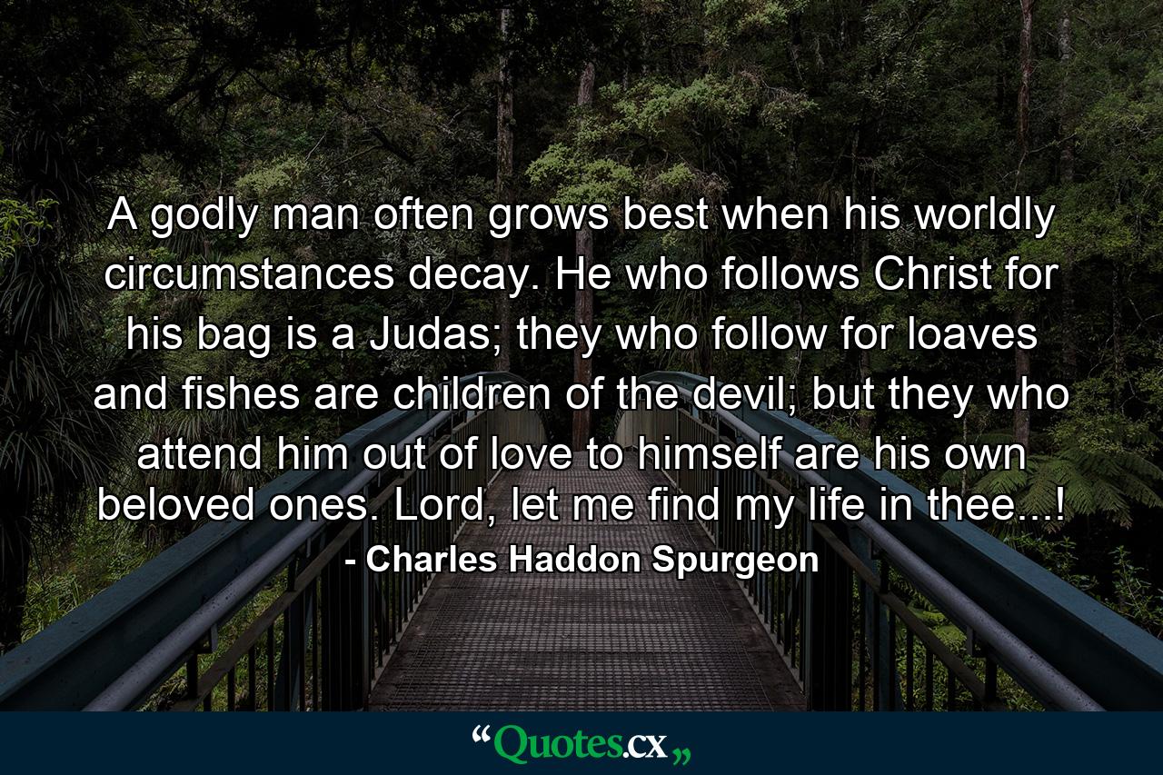 A godly man often grows best when his worldly circumstances decay. He who follows Christ for his bag is a Judas; they who follow for loaves and fishes are children of the devil; but they who attend him out of love to himself are his own beloved ones. Lord, let me find my life in thee...! - Quote by Charles Haddon Spurgeon