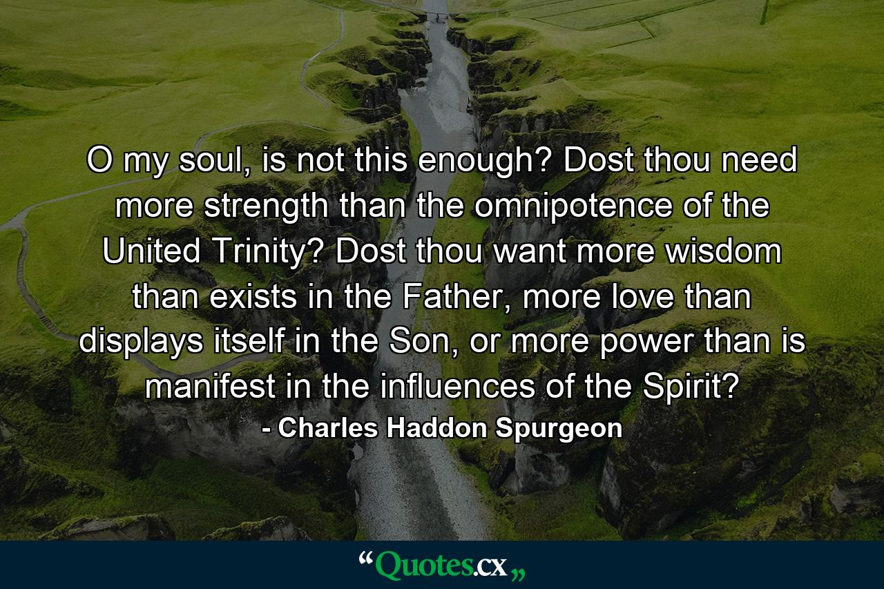 O my soul, is not this enough? Dost thou need more strength than the omnipotence of the United Trinity? Dost thou want more wisdom than exists in the Father, more love than displays itself in the Son, or more power than is manifest in the influences of the Spirit? - Quote by Charles Haddon Spurgeon