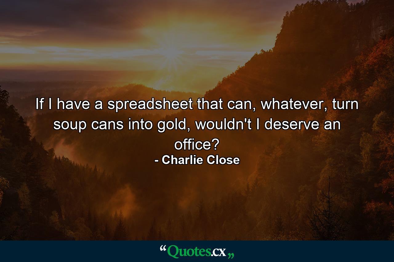 If I have a spreadsheet that can, whatever, turn soup cans into gold, wouldn't I deserve an office? - Quote by Charlie Close