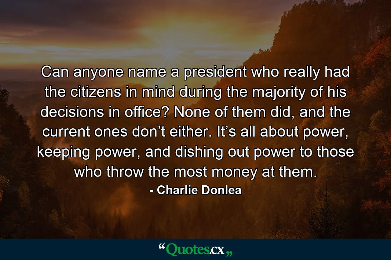 Can anyone name a president who really had the citizens in mind during the majority of his decisions in office? None of them did, and the current ones don’t either. It’s all about power, keeping power, and dishing out power to those who throw the most money at them. - Quote by Charlie Donlea