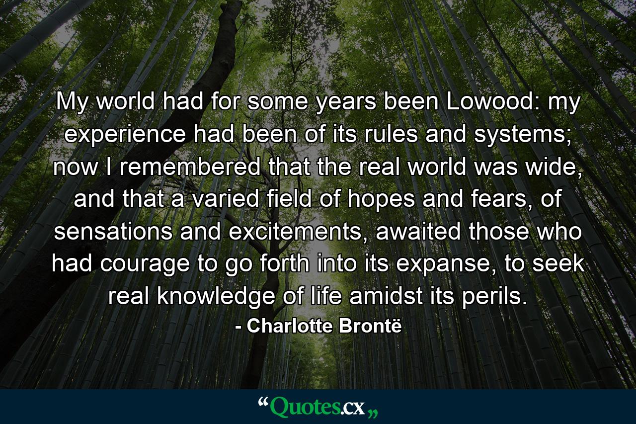 My world had for some years been Lowood: my experience had been of its rules and systems; now I remembered that the real world was wide, and that a varied field of hopes and fears, of sensations and excitements, awaited those who had courage to go forth into its expanse, to seek real knowledge of life amidst its perils. - Quote by Charlotte Brontë