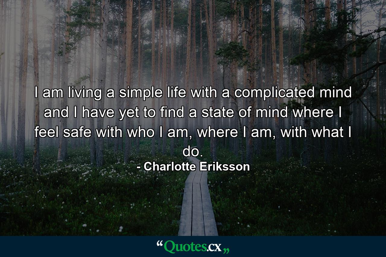 I am living a simple life with a complicated mind and I have yet to find a state of mind where I feel safe with who I am, where I am, with what I do. - Quote by Charlotte Eriksson