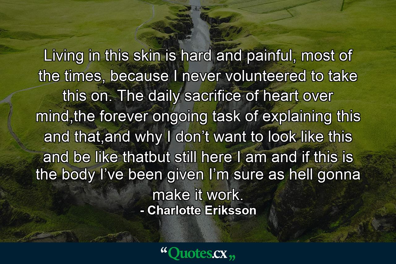 Living in this skin is hard and painful, most of the times, because I never volunteered to take this on. The daily sacrifice of heart over mind,the forever ongoing task of explaining this and that,and why I don’t want to look like this and be like thatbut still here I am and if this is the body I’ve been given I’m sure as hell gonna make it work. - Quote by Charlotte Eriksson