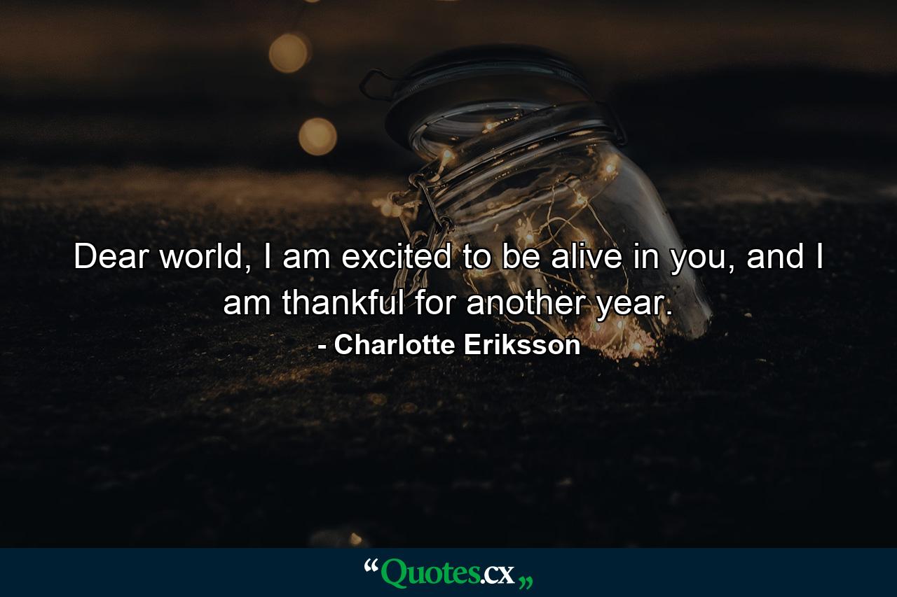 Dear world, I am excited to be alive in you, and I am thankful for another year. - Quote by Charlotte Eriksson