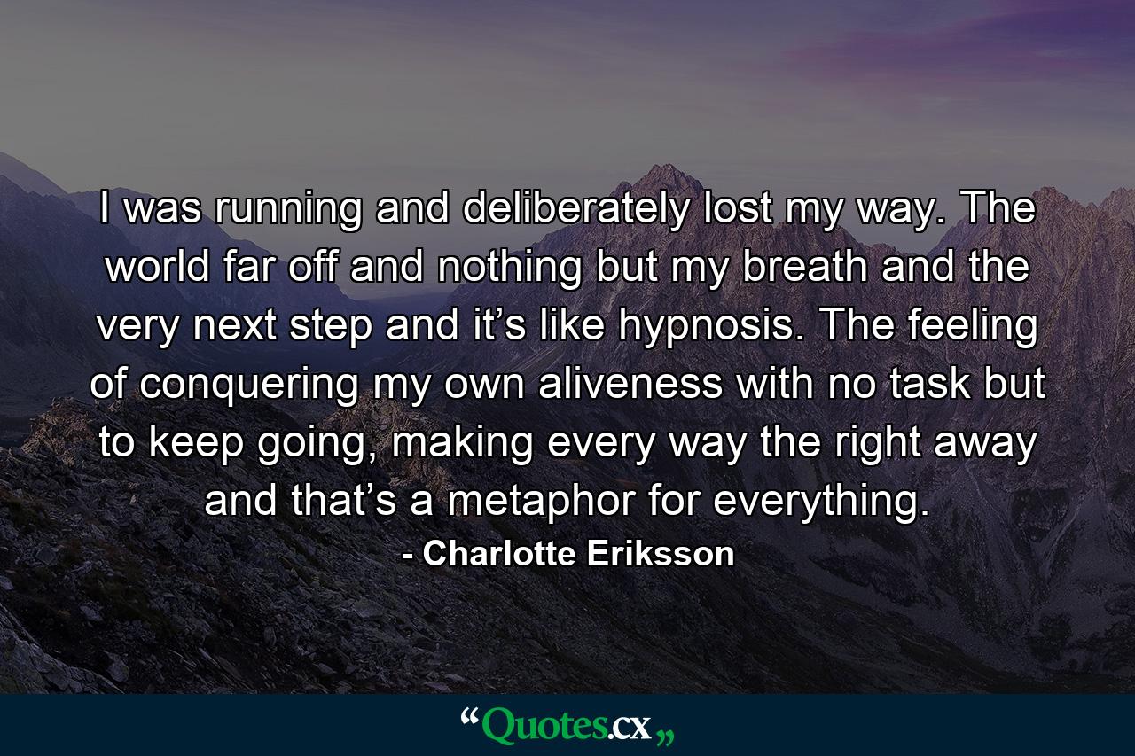 I was running and deliberately lost my way. The world far off and nothing but my breath and the very next step and it’s like hypnosis. The feeling of conquering my own aliveness with no task but to keep going, making every way the right away and that’s a metaphor for everything. - Quote by Charlotte Eriksson