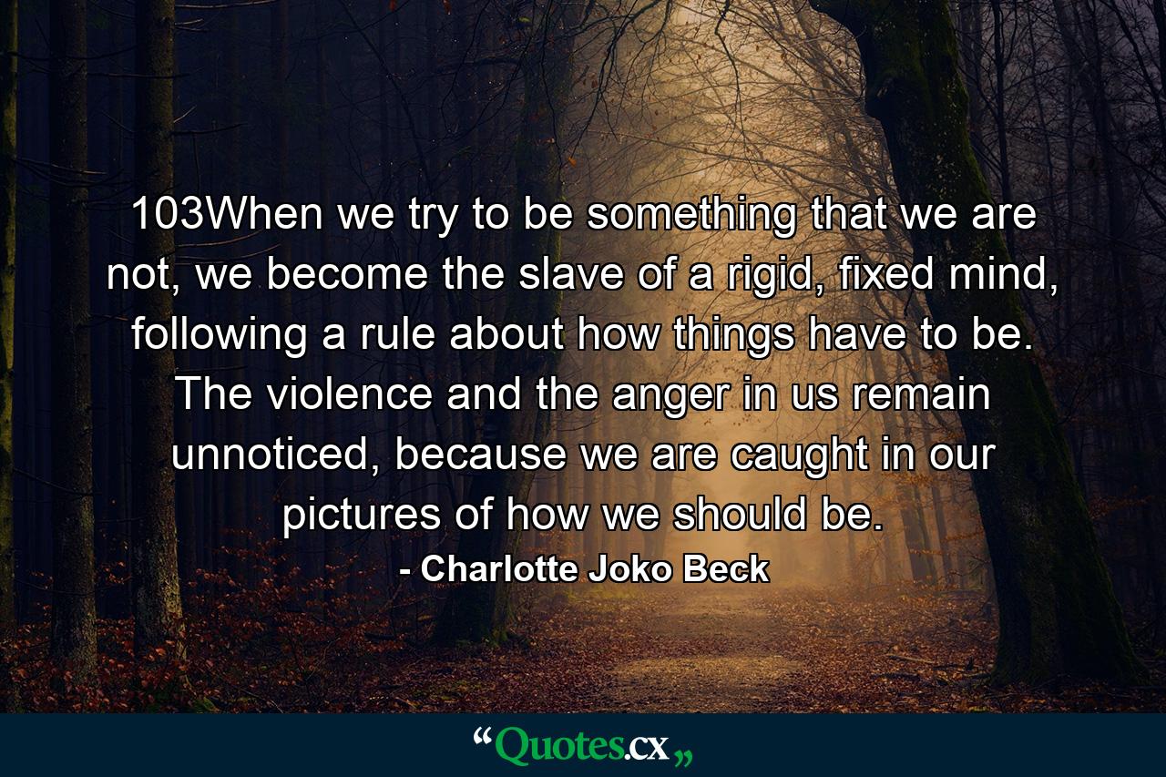 103When we try to be something that we are not, we become the slave of a rigid, fixed mind, following a rule about how things have to be. The violence and the anger in us remain unnoticed, because we are caught in our pictures of how we should be. - Quote by Charlotte Joko Beck