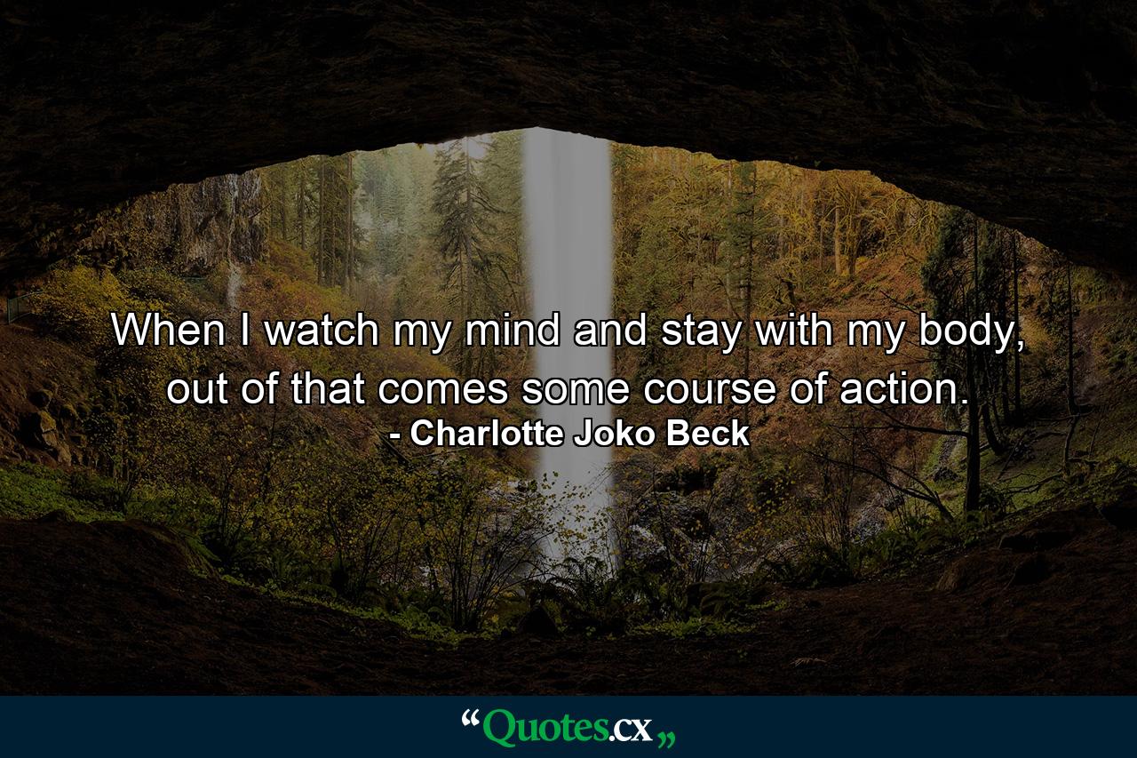 When I watch my mind and stay with my body, out of that comes some course of action. - Quote by Charlotte Joko Beck