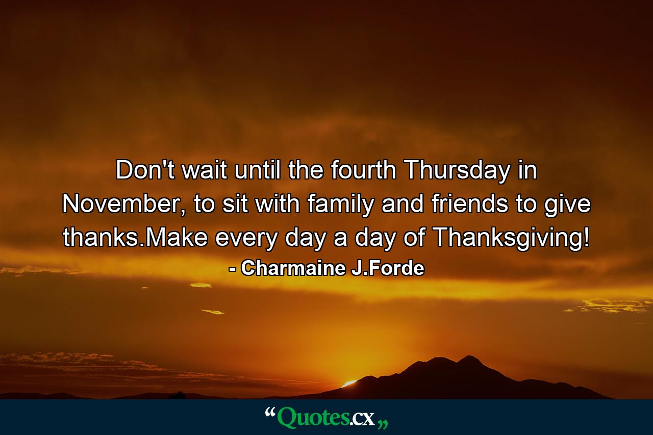 Don't wait until the fourth Thursday in November, to sit with family and friends to give thanks.Make every day a day of Thanksgiving! - Quote by Charmaine J.Forde