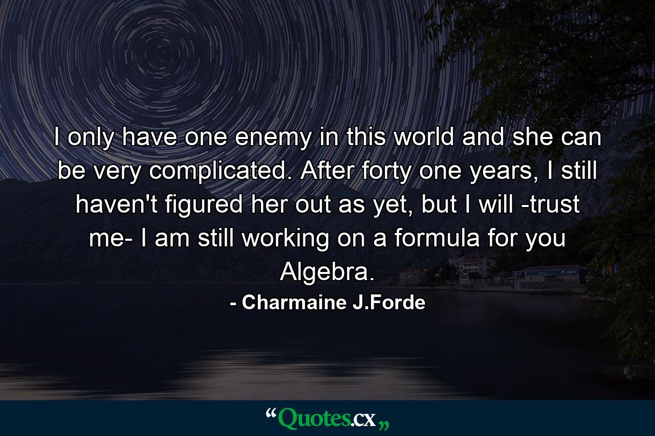 I only have one enemy in this world and she can be very complicated. After forty one years, I still haven't figured her out as yet, but I will -trust me- I am still working on a formula for you Algebra. - Quote by Charmaine J.Forde