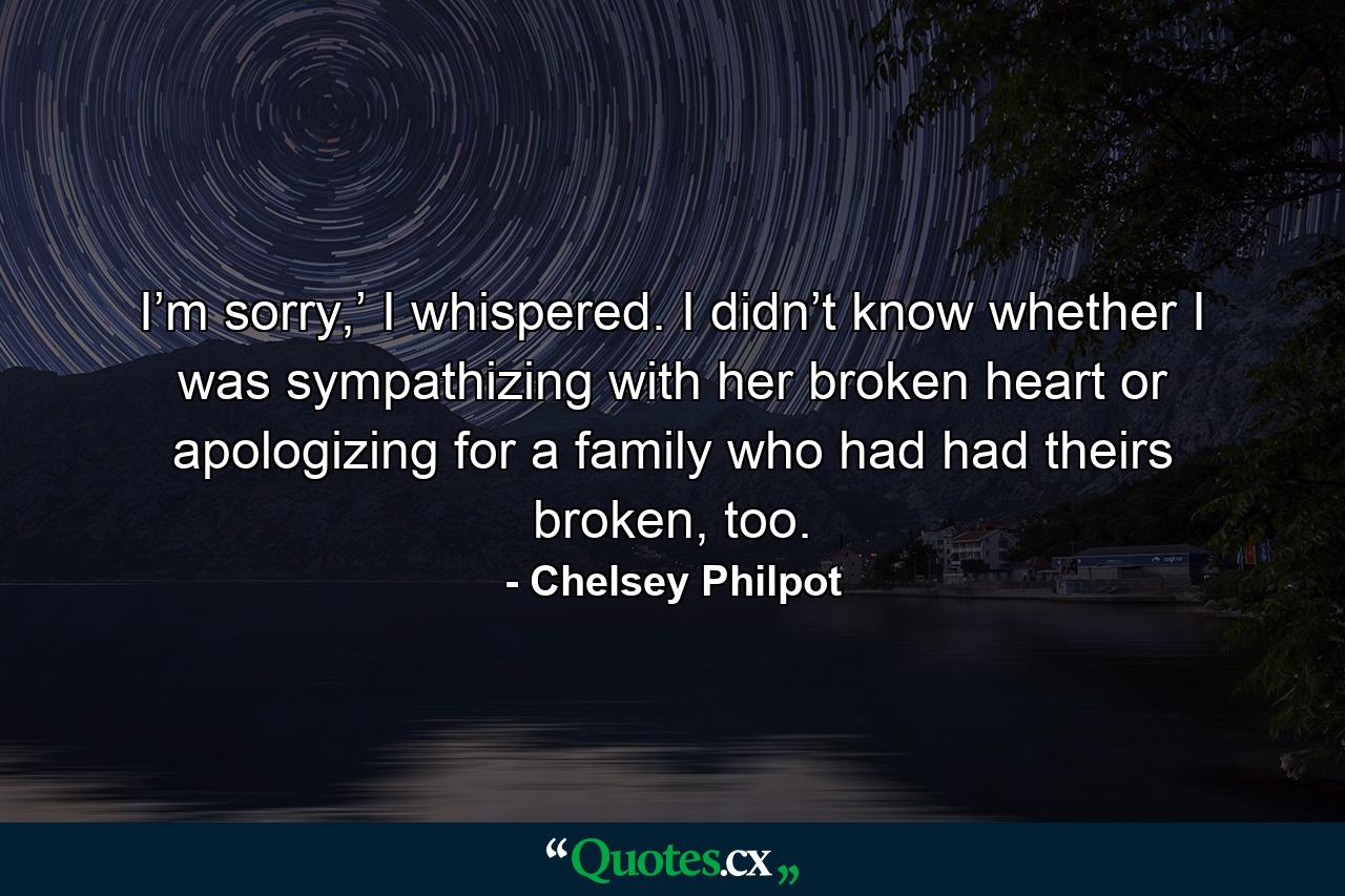 I’m sorry,’ I whispered. I didn’t know whether I was sympathizing with her broken heart or apologizing for a family who had had theirs broken, too. - Quote by Chelsey Philpot