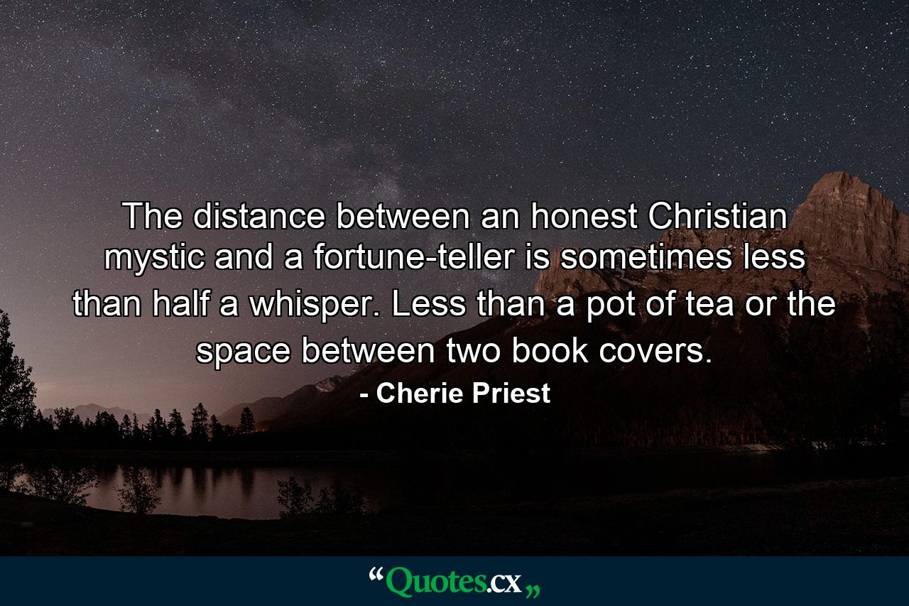 The distance between an honest Christian mystic and a fortune-teller is sometimes less than half a whisper. Less than a pot of tea or the space between two book covers. - Quote by Cherie Priest