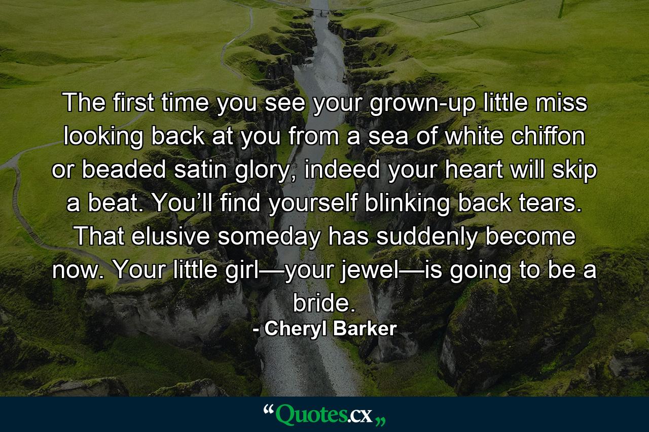 The first time you see your grown-up little miss looking back at you from a sea of white chiffon or beaded satin glory, indeed your heart will skip a beat. You’ll find yourself blinking back tears. That elusive someday has suddenly become now. Your little girl—your jewel—is going to be a bride. - Quote by Cheryl Barker