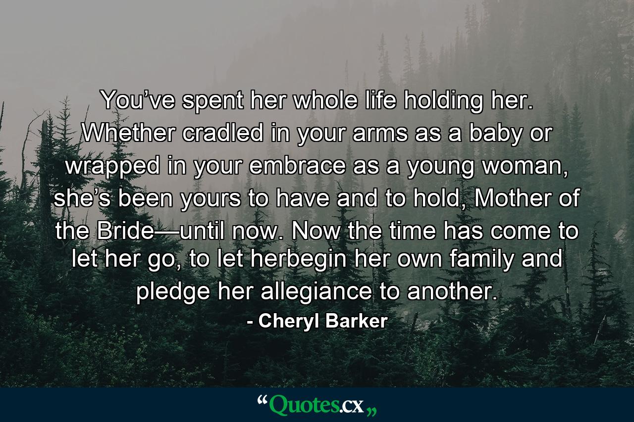 You’ve spent her whole life holding her. Whether cradled in your arms as a baby or wrapped in your embrace as a young woman, she’s been yours to have and to hold, Mother of the Bride—until now. Now the time has come to let her go, to let herbegin her own family and pledge her allegiance to another. - Quote by Cheryl Barker