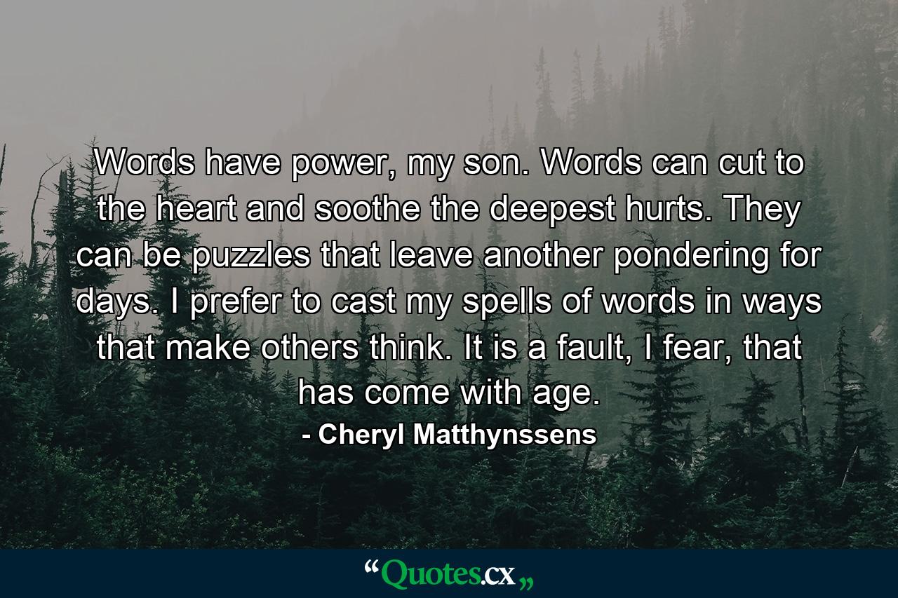 Words have power, my son. Words can cut to the heart and soothe the deepest hurts. They can be puzzles that leave another pondering for days. I prefer to cast my spells of words in ways that make others think. It is a fault, I fear, that has come with age. - Quote by Cheryl Matthynssens