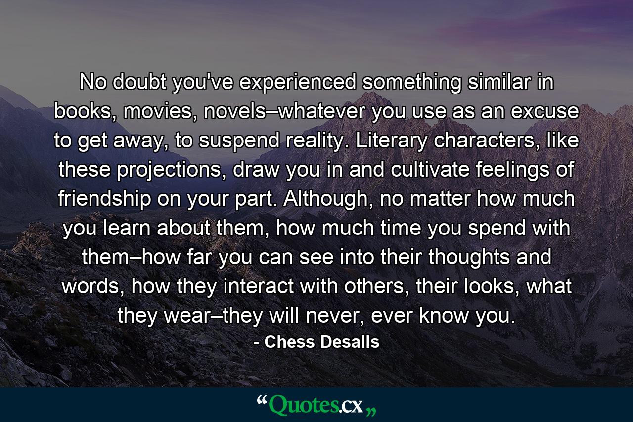 No doubt you've experienced something similar in books, movies, novels–whatever you use as an excuse to get away, to suspend reality. Literary characters, like these projections, draw you in and cultivate feelings of friendship on your part. Although, no matter how much you learn about them, how much time you spend with them–how far you can see into their thoughts and words, how they interact with others, their looks, what they wear–they will never, ever know you. - Quote by Chess Desalls