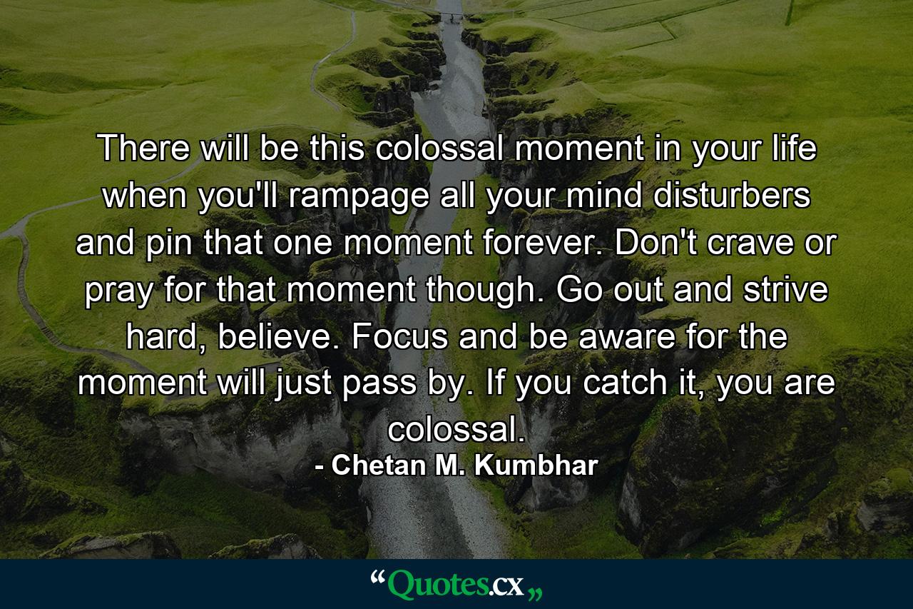 There will be this colossal moment in your life when you'll rampage all your mind disturbers and pin that one moment forever. Don't crave or pray for that moment though. Go out and strive hard, believe. Focus and be aware for the moment will just pass by. If you catch it, you are colossal. - Quote by Chetan M. Kumbhar